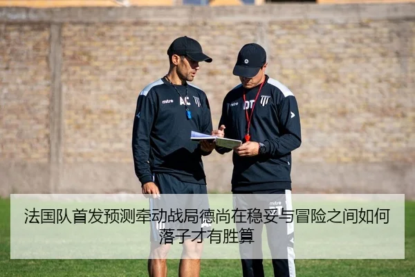 法国队首发预测牵动战局德尚在稳妥与冒险之间如何落子才有胜算 | wendingyule